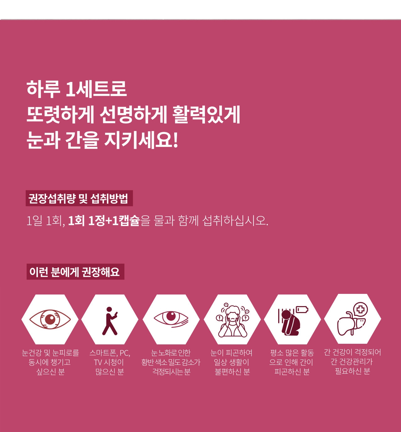 앱소아이리버 섭취 방법과 추천 대상 — 하루 1세트로 또렷하게 선명하게 활력있게 눈과 간을 지키세요. 1일 1회 1회 1정과 1캡슐을 물과 함께 섭취. 눈 건강과 눈 피로를 동시에 챙기고 싶으신 분, 스마트폰·PC·TV 시청이 많으신 분, 눈 노화로 인한 황반 색소밀도 감소가 걱정되시는 분, 눈이 피곤하여 일상 생활이 불편하신 분에게 권장
