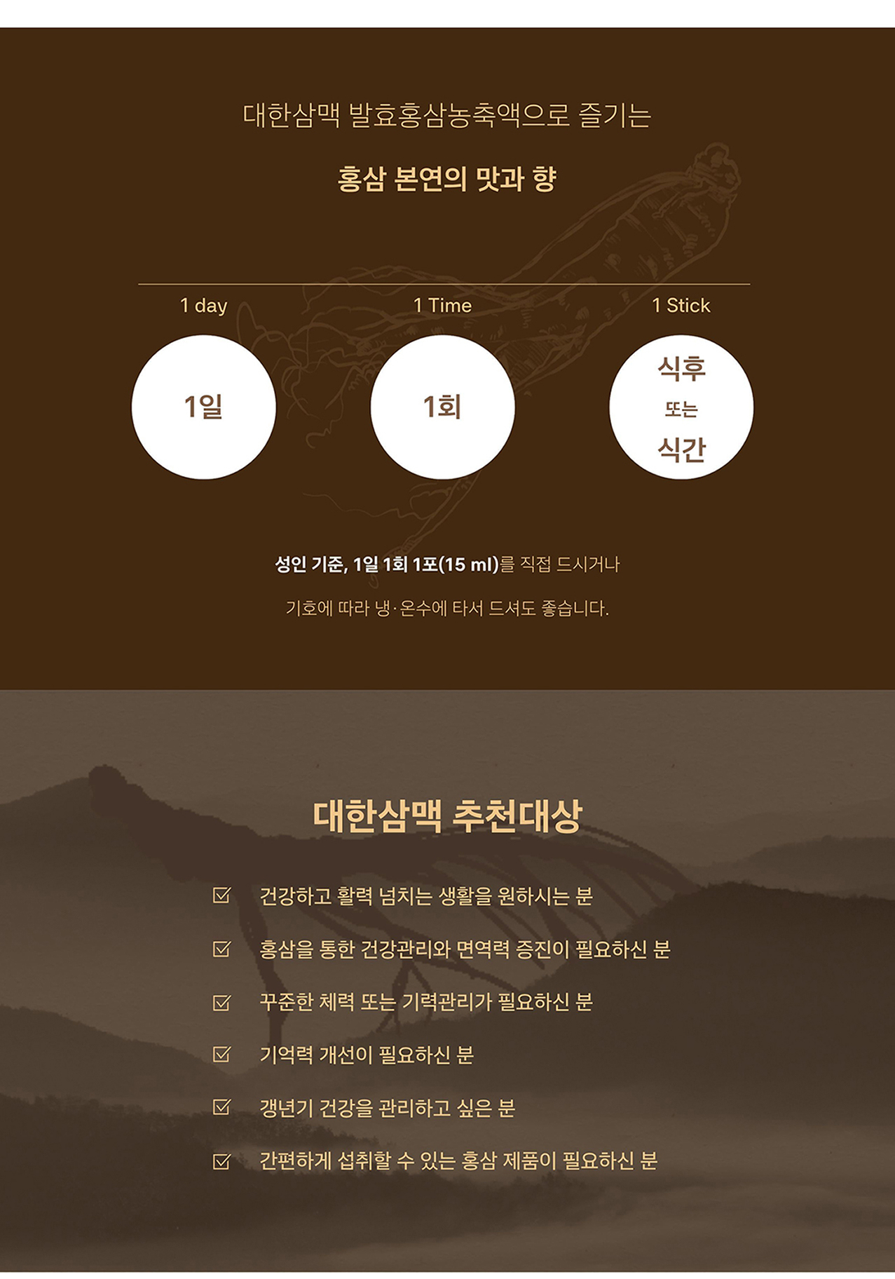대한삼맥 섭취 방법과 추천 대상 — 성인 기준 1일 1회 1포(15ml)를 식후 또는 식간에 직접 드시거나 기호에 따라 냉온수에 타서 음용. 건강하고 활력 넘치는 생활을 원하시는 분, 홍삼을 통한 건강관리와 면역력 증진이 필요하신 분, 기억력 개선이 필요하신 분, 갱년기 건강을 관리하고 싶은 분, 간편하게 섭취할 수 있는 홍삼 제품이 필요하신 분에게 권장